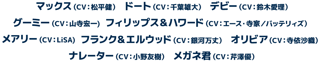 マックス（CV：松平健）　ドート（CV：千葉雄大）　デビー（CV：鈴木愛理）　グーミー（CV：山寺宏一)　フィリップス＆ハワード（CV：エース・寺家／バッテリィズ）　メアリー（CV：LiSA)　フランク＆エルウッド（CV：銀河万丈）　オリビア（CV：寺依沙織）　ナレーター（CV：小野友樹）　メガネ君（CV：芹澤優）