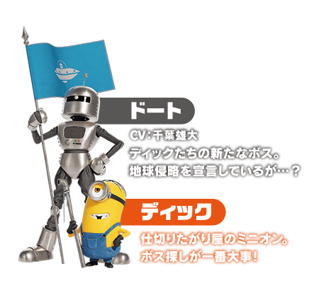 ドート　ディックたちの新たなボス。地球侵略を宣言しているが…？／ディック　仕切りたがり屋のミニオン。ボス探しが一番大事！