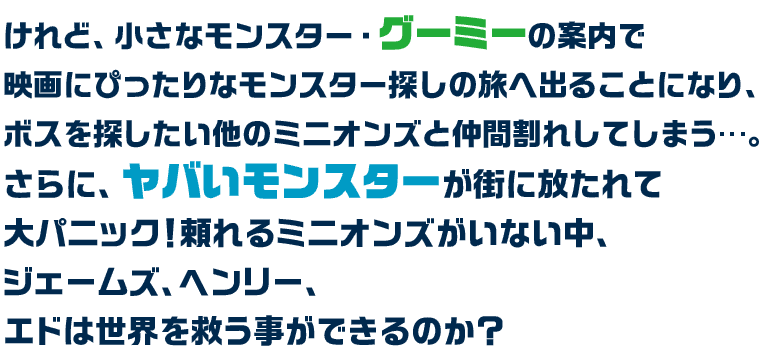 けれど、小さなモンスター・グーミーの案内で映画にぴったりなモンスター探しの旅へ出ることになり、ボスを探したい他のミニオンズと仲間割れしてしまう…。さらに、ヤバいモンスターが街に放たれて大パニック！頼れるミニオンズがいない中、ジェームズ、ヘンリー、エドは世界を救う事ができるのか？