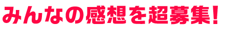 みんなの感想を超募集！