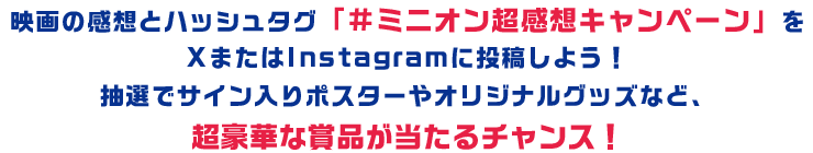 映画の感想とハッシュタグ「#ミニオン超感想キャンペーン」をXまたはInstagramに投稿しよう！抽選でサイン入りポスターやオリジナルグッズなど、超豪華な賞品が当たるチャンス！