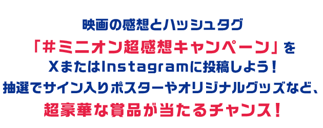 映画の感想とハッシュタグ「#ミニオン超感想キャンペーン」をXまたはInstagramに投稿しよう！抽選でサイン入りポスターやオリジナルグッズなど、超豪華な賞品が当たるチャンス！