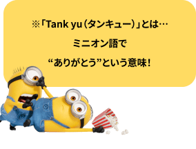 「Tank yu（タンキュー）」とはミニオン語で“ありがとう”という意味！