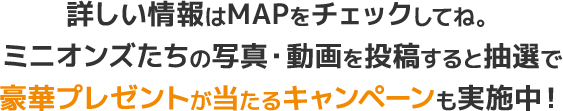詳しい情報はMAPをチェックしてね。ミニオンズたちの写真・動画を投稿すると抽選で豪華プレゼントが当たるキャンペーンも実施中！