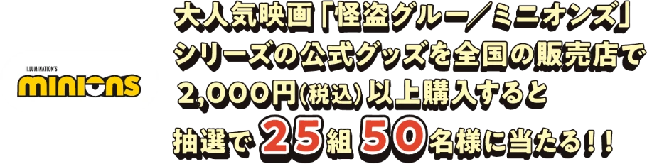大人気映画「怪盗グルー/ミニオンズ」シリーズの公式グッズを全国の販売店で2,000円（税込）以上購入すると抽選で25組50名様に当たる！！