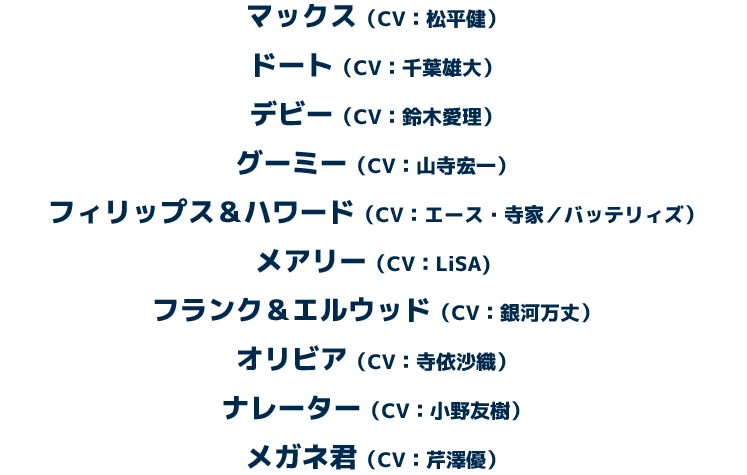 マックス（CV：松平健）　ドート（CV：千葉雄大）　デビー（CV：鈴木愛理）　グーミー（CV：山寺宏一)　フィリップス＆ハワード（CV：エース・寺家／バッテリィズ）　メアリー（CV：LiSA)　フランク＆エルウッド（CV：銀河万丈）　オリビア（CV：寺依沙織）　ナレーター（CV：小野友樹）　メガネ君（CV：芹澤優）