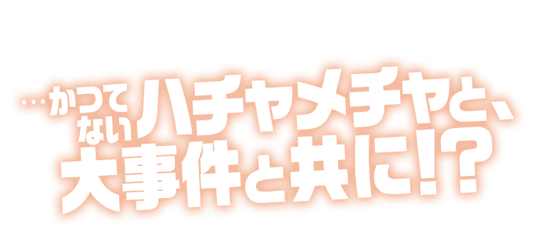 …かつてないハチャメチャと、大事件と共に！？