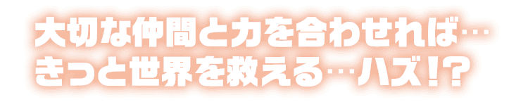 大切な仲間と力を合わせれば…きっと世界を救える…ハズ！？