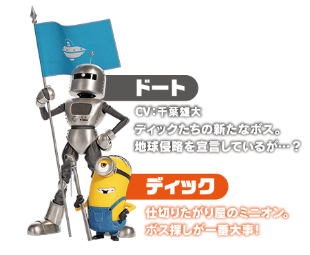 ドート　ディックたちの新たなボス。地球侵略を宣言しているが…？／ディック　仕切りたがり屋のミニオン。ボス探しが一番大事！