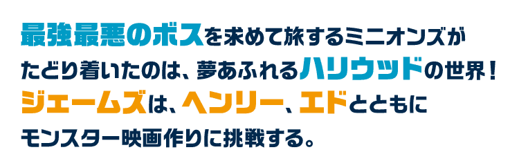 最強最悪のボスを求めて旅するミニオンズがたどり着いたのは、夢あふれるハリウッドの世界！ジェームズは、ヘンリー、エドとともにモンスター映画作りに挑戦する。
