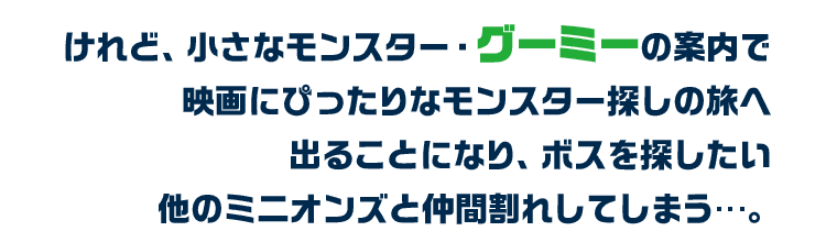 けれど、小さなモンスター・グーミーの案内で映画にぴったりなモンスター探しの旅へ出ることになり、ボスを探したい他のミニオンズと仲間割れしてしまう…。
