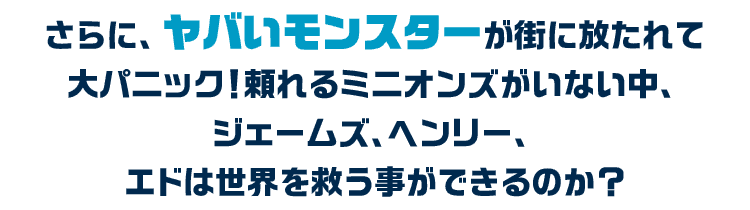 さらに、ヤバいモンスターが街に放たれて大パニック！頼れるミニオンズがいない中、ジェームズ、ヘンリー、エドは世界を救う事ができるのか？