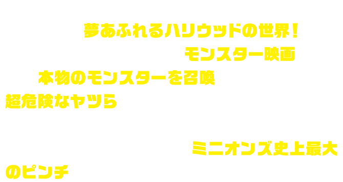 最強最悪のボスを求めて旅するミニオンズがたどり着いたのは、夢あふれるハリウッドの世界！ひょんなことから自分たちでモンスター映画を作ろうと、本物のモンスターを召喚するが…超危険なヤツらが次々と解き放たれ、街は大パニックに！！さらには仲間割れまで勃発し、ミニオンズ史上最大のピンチが訪れる。