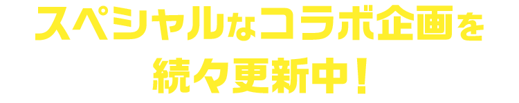 スペシャルなコラボ企画を続々更新中！
